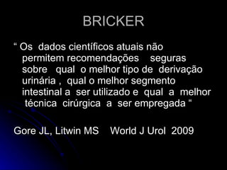 BRICKER “  Os  dados científicos atuais não  permitem recomendações  seguras  sobre  qual  o melhor tipo de  derivação  urinária ,  qual o melhor segmento  intestinal a  ser utilizado e  qual  a  melhor  técnica  cirúrgica  a  ser empregada “ Gore JL, Litwin MS  World J Urol  2009 
