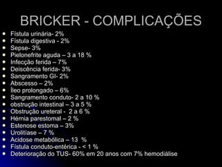 BRICKER - COMPLICAÇÕES Fístula urinária- 2% Fístula digestiva - 2% Sepse- 3% Pielonefrite aguda – 3 a 18 % Infecção ferida – 7% Deiscência ferida- 3% Sangramento GI- 2% Abscesso – 2% Íleo prolongado – 6% Sangramento conduto- 2 a 10 % obstrução intestinal – 3 a 5 % Obstrução ureteral -  2 a 6 % Hérnia parestomal – 2 % Estenose estoma – 3% Urolitíase – 7 % Acidose metabólica – 13  % Fístula conduto-entérica - < 1 % Deterioração do TUS- 60% em 20 anos com 7% hemodiálise 