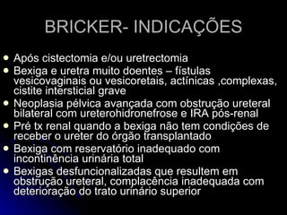 BRICKER- INDICAÇÕES Após cistectomia e/ou uretrectomia Bexiga e uretra muito doentes – fístulas vesicovaginais ou vesicoretais, actínicas ,complexas, cistite intersticial grave Neoplasia pélvica avançada com obstrução ureteral bilateral com ureterohidronefrose e IRA pós-renal Pré tx renal quando a bexiga não tem condições de receber o ureter do órgão transplantado Bexiga com reservatório inadequado com incontinência urinária total Bexigas desfuncionalizadas que resultem em obstrução ureteral, complacência inadequada com deterioração do trato urinário superior 