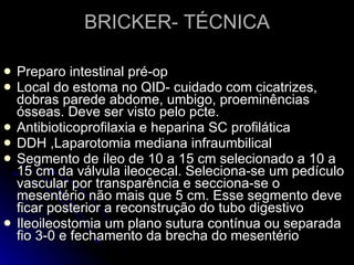 BRICKER- TÉCNICA Preparo intestinal pré-op Local do estoma no QID- cuidado com cicatrizes, dobras parede abdome, umbigo, proeminências ósseas. Deve ser visto pelo pcte. Antibioticoprofilaxia e heparina SC profilática DDH ,Laparotomia mediana infraumbilical Segmento de íleo de 10 a 15 cm selecionado a 10 a 15 cm da válvula ileocecal. Seleciona-se um pedículo vascular por transparência e secciona-se o mesentério não mais que 5 cm. Esse segmento deve ficar posterior a reconstrução do tubo digestivo Ileoileostomia um plano sutura contínua ou separada fio 3-0 e fechamento da brecha do mesentério 