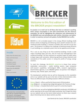 BRICKER is a EU co-funded project in the energy efficient buildings (EeB)
domain aimed at designing and delivering smart retrofit solutions for non-
residential public buildings. It started in October 2013 and will run for four
years. The purpose is to address the challenge of boosting energy efficiency
in such buildings via a replicable system that can be applied across Europe.
This is not an easy thing to do! Non-residential buildings include a wide
range of building types and uses, and are much less heterogeneous than
residential buildings. Yet they represent an excellent target for public policy
to begin large-scale renovation, delivering significant energy reductions and
exemplarity of the public sectors in raising the profile of energy savings
solutions.
To meet this challenge, the BRICKER consortium is drawn from various
stakeholder communities – public building owners, large companies
with research capabilities, technological SMEs, research organisations,
dissemination agencies. In all, BRICKER gathers 18 partners from Belgium,
Germany, Italy, Poland, Spain, and Turkey.
The development activities that we will be showcasing via this newsletter
and on our website will be put to the test at three demonstrations sites.
These are different types of building located in different climates:
Cáceres (Spain) – offices used by the Government of Extremadura
Liège (Belgium) – an engineering college belonging to the Province of Liège
Aydin (Turkey) – a hospital block which is part of a university hospital.
In this first issue, we will be highlighting BRICKER coordinators ACCIONA and
will be reporting on the recent EeB impact workshop. Don’t forget the check
out our website and use the social media buttons to inform your network
about interesting news (or about sections you like).
Juan Ramón de las Cuevas, BRICKER coordinator
Inside
News from the demo sites
News and Interviews
Flash News
Scientists’ corner:
Ventilated façade
In the spotlight: ACCIONA
News from the BRICKER
network
Meet us at events
Welcome to this first edition of
the BRICKER project newsletter!
Its purpose is to reach out to all those who have an interest in pushing
down energy consumption in the built environment. Via this biannual
newsletter we will be highlighting the milestones and achievements of
the BRICKER team and providing you with articles, interviews, and advice
in order to maximise outreach and uptake of what BRICKER has to offer.
2
3
7
8
9
10
11
This project has received funding
from the EU’s Seventh Programme
for research, technological
development and demonstration
under grant agreement No 609071
n. 01/2014
 