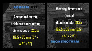 A standard metric
brick has coordinating
dimensions of 225 x
112.5 x 75 mm (9” x
4.5” x 3”)
NOMINAL SIZE
Working dimensions
(actual
dimensions)of 215 x
102.5 x 65 mm (8.5”
x 4” x 2.5”)
ARCHITECTURAL SIZE
 