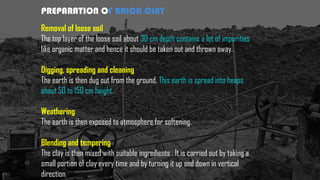 PREPARATION OF BRICK CLAY
Removal of loose soil
The top layer of the loose soil about 30 cm depth contains a lot of impurities
like organic matter and hence it should be taken out and thrown away.
Digging, spreading and cleaning
The earth is then dug out from the ground. This earth is spread into heaps
about 50 to 150 cm height.
Weathering
The earth is then exposed to atmosphere for softening.
Blending and tempering
The clay is then mixed with suitable ingredients . It is carried out by taking a
small portion of clay every time and by turning it up and down in vertical
direction
 