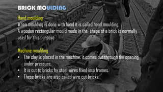 BRICK MOULDING
Hand moulding
When moulding is done with hand it is called hand moulding.
A wooden rectangular mould made in the shape of a brick is normally
used for this purpose.
Machine moulding
• The clay is placed in the machine, it comes out through the opening
under pressure.
• It is cut to bricks by steel wires fixed into frames.
• These bricks are also called wire cut bricks.
 