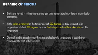 BURNING OF BRICKS
• Bricks are burned at high temperature to gain the strength, durability, density and red color
appearance.
• All the water is removed at the temperature of 650 degrees but they are burnt at an
temperature of about 1100 degrees because the fusing of sand and lime takes place at this
temperature .
• Chemical bonding takes between these materials after the temperature is cooled down
resulting in the hard and dense mass.
 