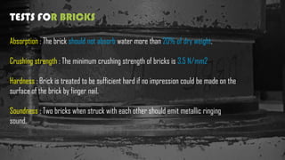 TESTS FOR BRICKS
Absorption : The brick should not absorb water more than 20% of dry weight.
Crushing strength : The minimum crushing strength of bricks is 3.5 N/mm2
Hardness : Brick is treated to be sufficient hard if no impression could be made on the
surface of the brick by finger nail.
Soundness : Two bricks when struck with each other should emit metallic ringing
sound.
 