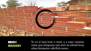 BRICK
MASONRY
The art of laying bricks in mortar in a proper systematic
manner gives homogeneous mass which can withstand forces
without disintegration, called Brick masonry.
 