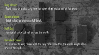 King closer
Brick is cut in such a way that the width of its end is half of full brick.
Queen closer
Brick is half as wide as a full brick.
Half Bat
Portion of brick cut half across the width.
Bevelled closer
It is similar to king closer with the only difference that the whole length of he
brick is beveled .
 