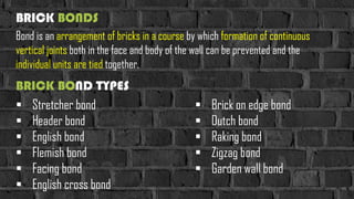 BRICK BOND TYPES
Bond is an arrangement of bricks in a course by which formation of continuous
vertical joints both in the face and body of the wall can be prevented and the
individual units are tied together.
BRICK BONDS
 Stretcher bond
 Header bond
 English bond
 Flemish bond
 Facing bond
 English cross bond
 Brick on edge bond
 Dutch bond
 Raking bond
 Zigzag bond
 Garden wall bond
 