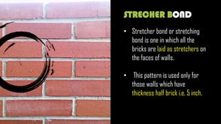 STRECHER BOND
• Stretcher bond or stretching
bond is one in which all the
bricks are laid as stretchers on
the faces of walls.
• This pattern is used only for
those walls which have
thickness half brick i.e. 5 inch.
 