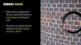 HEADER BOND
• Header bond or heading bond is
the one in which all the bricks are
laid as headers on the faces of
walls.
• This pattern is used only when the
thickness of the wall is equal to
one brick i.e. 10 inch.
 