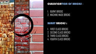 CLASSIFICATION OF BRICKS :
1. BURNT BRICKS
2. MACHINE MADE BRICKS
BURNT BRICKS :
1. FIRST CLASS BRICKS
2. SECOND CLASS BRICKS
3. THIRD CLASS BRICKS
4. FOURTH CLASS BRICKS
 