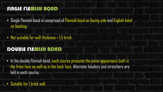 SINGLE FLEMISH BOND
• Single Flemish bond is comprised of Flemish bond on facing side and English bond
on backing.
• Not suitable for wall thickness < 1.5 brick.
DOUBLE FLEMISH BOND
• In the double Flemish bond, each course presents the same appearance both in
the front face as well as in the back face. Alternate headers and stretchers are
laid in each course.
• Suitable for 1 brick wall
 
