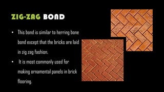 • This bond is similar to herring bone
bond except that the bricks are laid
in zig zag fashion.
• It is most commonly used for
making ornamental panels in brick
flooring.
ZIG-ZAG BOND
 