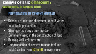 EXAMPLE OF BRICK MASONRY :
CREATING A BRICK WALL
PREPARATION OF CEMENT MORTAR
• Consists of mixture of cement, sand & water
in suitable proportion
• Stronger than any other mortar
Commonly used in the construction of load
• Bearing wall, columns etc.
• The proportion of cement to sand (volume
basis) varies from 1:2 to 1:6 or even more
 
