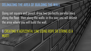 DELIMATING THE AREA OF BUILDING THE WALL
Using set square and pencil, draw two perfectly parallel lines
along the floor, then along the walls: in this way you will delimit
the area where you will build the wall.
& CREATING A HORIZONTAL LINE USING ROPE OR STRING IS A
MUST!
 