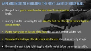 APPLYING MORTAR & BUILDING THE FIRST LAYER OF BRICK WALL
• Using a trowel, past a cement mortar layer about five centimetres wide and just over
bricks.
• Starting from the track along the wall, place the first row of bricks on the first layer of
cement mortar.
• Put the mortar also on the side of the brick that will be in contact with the wall.
• Completed the first layer of bricks, check with the level: it must be perfectly straight .
• If you need to seat it, take lightly tapping with the mallet, before the mortar to solidify.
 