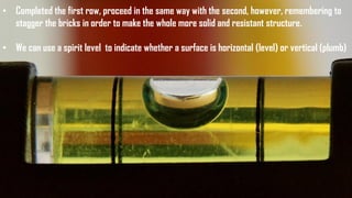 • Completed the first row, proceed in the same way with the second, however, remembering to
stagger the bricks in order to make the whole more solid and resistant structure.
• We can use a spirit level to indicate whether a surface is horizontal (level) or vertical (plumb)
 