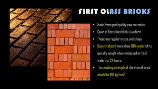 • Made from good quality raw materials.
• Color of first class brick is uniform.
• These are regular in size and shape
• Doesn't absorb more than 20% water of its
own dry weight when immersed in fresh
water for 24 hours.
• The crushing strength of this type of brick
should be 105 kg/cm2.
FIRST CLASS BRICKS
 