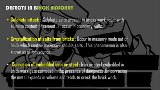 DEFECTS IN BRICK MASONRY
• Sulphate attack : Sulphate salts present in bricks work react with
alumina content of cement . It occur in boundary walls.
• Crystallization of salts from bricks : Occur in masonry made out of
brick which contain excessive soluble salts . This phenomenon is also
known as efflorescence.
• Corrosion of embedded iron or steel : Iron or steel embedded in
brick work gets corroded in the presence of dampness .On corrosion
the metal expands in volume and tends to crack the brick work.
 