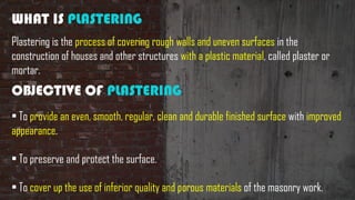 WHAT IS PLASTERING
Plastering is the process of covering rough walls and uneven surfaces in the
construction of houses and other structures with a plastic material, called plaster or
mortar.
OBJECTIVE OF PLASTERING
• To provide an even, smooth, regular, clean and durable finished surface with improved
appearance.
• To preserve and protect the surface.
• To cover up the use of inferior quality and porous materials of the masonry work.
 