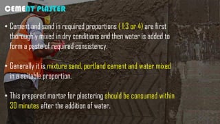 CEMENT PLASTER
• Cement and sand in required proportions ( 1:3 or 4) are first
thoroughly mixed in dry conditions and then water is added to
form a paste of required consistency.
• Generally it is mixture sand, portland cement and water mixed
in a suitable proportion.
• This prepared mortar for plastering should be consumed within
30 minutes after the addition of water.
 