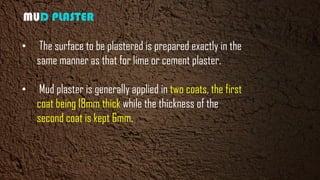 MUD PLASTER
• The surface to be plastered is prepared exactly in the
same manner as that for lime or cement plaster.
• Mud plaster is generally applied in two coats, the first
coat being 18mm thick while the thickness of the
second coat is kept 6mm.
 