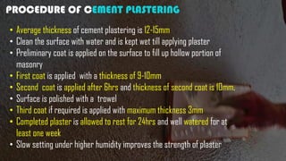 PROCEDURE OF CEMENT PLASTERING
• Average thickness of cement plastering is 12-15mm
• Clean the surface with water and is kept wet till applying plaster
• Preliminary coat is applied on the surface to fill up hollow portion of
masonry
• First coat is applied with a thickness of 9-10mm
• Second coat is applied after 6hrs and thickness of second coat is 10mm.
• Surface is polished with a trowel
• Third coat if required is applied with maximum thickness 3mm
• Completed plaster is allowed to rest for 24hrs and well watered for at
least one week
• Slow setting under higher humidity improves the strength of plaster
 