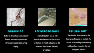 From atmosphere and go in to
solution which appears on the surface
in the form of whitish substance as the
moisture dries out and the salts
crystallize .
EFFLOROSCENCE
The adhesion of the plaster to the
back ground may not be perfect . The
suction of the backing materials may
not be uniform Excessive thermal
changes in plaster .
FALLING OUT
Its due to old surface is not properly
dressed and due to expansion and
shrinkage in plaster coat during
drying .
CRACKING
 