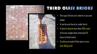• This type of brick isn't uniform in size and
shape.
• It can be over burnt or under burnt.
• It doesn't absorb more than 25% water
of its own weight when immersed 24
hours in fresh water.
• Crushing strength of this type is more
than 30 kg/cm2.
THIRD CLASS BRICKS
 