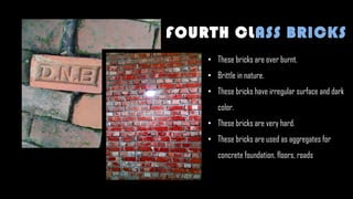 • These bricks are over burnt.
• Brittle in nature.
• These bricks have irregular surface and dark
color.
• These bricks are very hard.
• These bricks are used as aggregates for
concrete foundation, floors, roads
FOURTH CLASS BRICKS
 