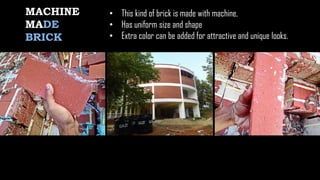 MACHINE
MADE
BRICK
• This kind of brick is made with machine,
• Has uniform size and shape
• Extra color can be added for attractive and unique looks.
 