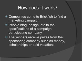 How does it work? Companies come to Brickfish to find a marketing campaign People blog, design, etc to the specifications of a campaign participating company The winners receive prizes from the sponsoring company such as money, scholarships or paid vacations 