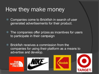 How they make money Companies come to Brickfish in search of user generated advertisements for their product. The companies offer prizes as incentives for users to participate in their campaign Brickfish receives a commission from the companies for using their platform as a means to advertise and develop.  