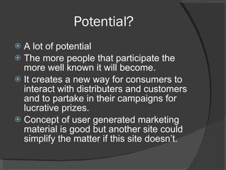 Potential? A lot of potential The more people that participate the more well known it will become. It creates a new way for consumers to interact with distributers and customers and to partake in their campaigns for lucrative prizes. Concept of user generated marketing material is good but another site could simplify the matter if this site doesn’t. 
