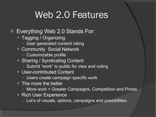 Web 2.0 Features Everything Web 2.0 Stands For: Tagging / Organizing User generated content rating Community  Social Network Customizable profile Sharing / Syndicating Content Submit “work” to public for view and voting User-contributed Content Users create campaign specific work The more the better More work = Greater Campaigns, Competition and Prizes Rich User Experience Lot’s of visuals, options, campaigns and possibilities 