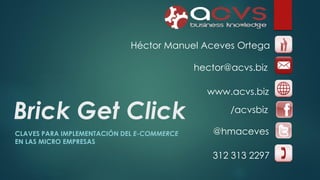 Héctor Manuel Aceves Ortega
hector@acvs.biz

Brick Get Click
CLAVES PARA IMPLEMENTACIÓN DEL E-COMMERCE
EN LAS MICRO EMPRESAS

www.acvs.biz
/acvsbiz
@hmaceves
312 313 2297

 