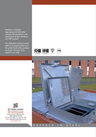 Steelway is a leading
engineering and fabrication
company that specialises in the
manufacture of steel, aluminium
and GRP products.

Our dedicated workforce prides
itself on its professionalism and
the quality finish of the products
produced. We strive to be
experts in our field.                       CERTIFICATE No.         CERTIFICATE No.      KM36158 BS EN 124   LPS1175 (LEVEL 4)
                                         FS533713 BSENISO9001   EMS533715 BSENISO14001




    STEELWA  Y
    Brickhouse
     Brickhouse Lane, West Bromwich
         West Midlands B70 0DY
Tel: 0121 521 4500 Fax: 0121 521 4551
 Email: sales@steelwaybrickhouse.co.uk
           www.steelway.co.uk



                                         E X P E R T S                                                          I N              S T E E L
 