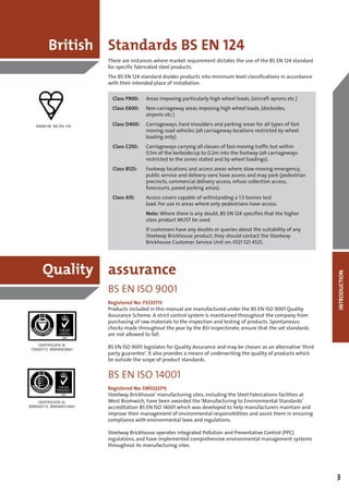 British Standards BS EN 124
                         There are instances where market requirement dictates the use of the BS EN 124 standard
                         for specific fabricated steel products.
                         The BS EN 124 standard divides products into minimum level classifications in accordance
                         with their intended place of installation.

                           Class F900:   Areas imposing particularly high wheel loads, (aircraft aprons etc.)
                           Class E600:   Non-carriageway areas imposing high wheel loads, (docksides,
                                         airports etc.)

   KM36158 BS EN 124       Class D400:   Carriageways, hard shoulders and parking areas for all types of fast
                                         moving road vehicles (all carriageway locations restricted by wheel
                                         loading only).
                           Class C250:   Carriageways carrying all classes of fast-moving traffic but within
                                         0.5m of the kerbside/up to 0.2m into the footway (all carriageways
                                         restricted to the zones stated and by wheel loadings).
                           Class B125:   Footway locations and access areas where slow-moving emergency,
                                         public service and delivery vans have access and may park (pedestrian
                                         precincts, commercial delivery access, refuse collection access,
                                         forecourts, paved parking areas).
                           Class A15:    Access covers capable of withstanding a 1.5 tonnes test
                                         load. For use in areas where only pedestrians have access.
                                         Note: Where there is any doubt, BS EN 124 specifies that the higher
                                         class product MUST be used.
                                         If customers have any doubts or queries about the suitability of any
                                         Steelway Brickhouse product, they should contact the Steelway
                                         Brickhouse Customer Service Unit on: 0121 521 4525.




      Quality assurance



                                                                                                                      INTRODUCTION
                         BS EN ISO 9001
                         Registered No: FS533713
                         Products included in this manual are manufactured under the BS EN ISO 9001 Quality
                         Assurance Scheme. A strict control system is maintained throughout the company from
                         purchasing of raw materials to the inspection and testing of products. Spontaneous
                         checks made throughout the year by the BSI inspectorate, ensure that the set standards
                         are not allowed to fall.
    CERTIFICATE No.
 FS533713 BSENISO9001
                         BS EN ISO 9001 legislates for Quality Assurance and may be chosen as an alternative ‘third
                         party guarantee’. It also provides a means of underwriting the quality of products which
                         lie outside the scope of product standards.


                         BS EN ISO 14001
                         Registered No: EMS533715
                         Steelway Brickhouse’ manufacturing sites, including the Steel Fabrications facilities at
    CERTIFICATE No.      West Bromwich, have been awarded the ‘Manufacturing to Environmental Standards’
EMS533715 BSENISO14001   accreditation BS EN ISO 14001 which was developed to help manufacturers maintain and
                         improve their management of environmental responsibilities and assist them in ensuring
                         compliance with environmental laws and regulations.

                         Steelway Brickhouse operates integrated Pollution and Preventative Control (PPC)
                         regulations, and have implemented comprehensive environmental management systems
                         throughout its manufacturing sites.




                                                                                                                      3
 