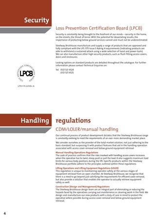 Security
                        Loss Prevention Certification Board (LPCB)
                        Security is constantly being brought to the forefront of our minds – security in the home,
                        on the streets, the threat of terror. With the potential for devastating results, the
                        importance of protecting below ground services cannot and must not be underestimated.

                        Steelway Brickhouse manufacture and supply a range of products that are approved and
                        fully compliant with the LPS 1175 Issue 5 Rating 4 requirements (indicating products are
                        able to withstand a sustained attack using a wide selection of hand and power tools).
                        We can also manufacture other high security products, such as flush fitting access covers,
                        doors and enclosures.

                        Locking options on standard products are detailed throughout the catalogue. For further
                        information please contact Technical Enquiries on:
                        Tel: 0121 521 4524
                             0121 521 4525




    LPS1175 (LEVEL 4)




      Handling regulations
                        CDM/LOLER/manual handling
                        Our continual process of product development dictates that the Steelway Brickhouse range
                        is constantly evolving to meet the requirements of an ever more demanding market place.
                        We consider ourselves as the provider of the total market solution, not just adhering to the
                        basic standard, but surpassing it with product features that aid in the handling operation
                        associated with access cover removal and below ground equipment retrieval.
                        Manual Handling Operations Regulations
                        The code of practice confirms that the risks involved with handling access covers increases
                        when the operative has to twist, stoop, push or pull the load. It also suggests maximum load
                        limits for various body positions during the lift. Specific products within the Steelway
                        Brickhouse portfolio adhere to the principles outlined within these regulations.
                        Lifting Operations and Lifting Equipment Regulations (LOLER)
                        This regulation is unique to maintaining operator safety at the various stages of
                        equipment retrieval from an open chamber. At Steelway Brickhouse, we recognise that
                        there is a need to go beyond just satisfying the requirements for efficient cover removal,
                        but also provide a solution that enables the operator to actually retrieve equipment
                        safely as well.
                        Construction (Design and Management) Regulations
                        The Steelway Brickhouse design team are an integral part of eliminating or reducing the
                        hazards faced by the operatives carrying out maintenance or cleaning work in the field. We
                        design and manufacture our new products with a duty of care in mind to protect the
                        operative where possible during access cover removal and below ground equipment
                        retrieval.




4
 
