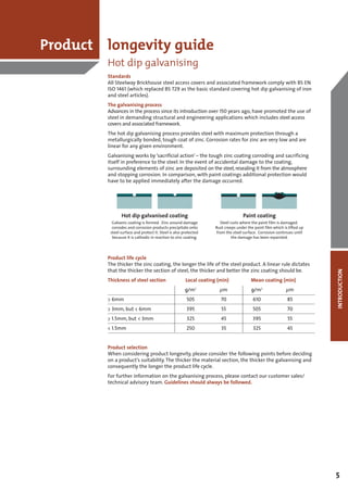 Product longevity guide
        Hot dip galvanising
        Standards
        All Steelway Brickhouse steel access covers and associated framework comply with BS EN
        ISO 1461 (which replaced BS 729 as the basic standard covering hot dip galvanising of iron
        and steel articles).
        The galvanising process
        Advances in the process since its introduction over 150 years ago, have promoted the use of
        steel in demanding structural and engineering applications which includes steel access
        covers and associated framework.
        The hot dip galvanising process provides steel with maximum protection through a
        metallurgically bonded, tough coat of zinc. Corrosion rates for zinc are very low and are
        linear for any given environment.
        Galvanising works by ‘sacrificial action’ – the tough zinc coating corroding and sacrificing
        itself in preference to the steel. In the event of accidental damage to the coating,
        surrounding elements of zinc are deposited on the steel, resealing it from the atmosphere
        and stopping corrosion. In comparison, with paint coatings additional protection would
        have to be applied immediately after the damage occurred.




        Product life cycle
        The thicker the zinc coating, the longer the life of the steel product. A linear rule dictates
        that the thicker the section of steel, the thicker and better the zinc coating should be.




                                                                                                         INTRODUCTION
        Thickness of steel section          Local coating (min)           Mean coating (min)
                                           g/m    2
                                                            μm            g/m2             μm
        > 6mm                               505             70             610             85
        > 3mm, but < 6mm                    395             55             505             70
        > 1.5mm, but < 3mm                  325             45             395             55
        < 1.5mm                             250             35             325             45


        Product selection
        When considering product longevity, please consider the following points before deciding
        on a product’s suitability. The thicker the material section, the thicker the galvanising and
        consequently the longer the product life cycle.
        For further information on the galvanising process, please contact our customer sales/
        technical advisory team. Guidelines should always be followed.




                                                                                                         5
 