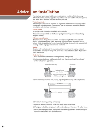 Advice on installation
            The structural opening and bedding of any access cover must be sufficiently strong.
            A frame that is not properly supported may distort under load and this in turn may cause
            seal failure which results in the cover becoming unstable.
            Pre-delivery checks
            Before despatch, all units are inspected for alignment and dimensional accuracy and all
            handles and stays are checked. It is important that no component is modified without
            consultation with Steelway Brickhouse.
            Locking screws
            All locking screws should be cleaned and lightly greased.
            We accept no responsibility for the fluid or gas tightness of any cover not specifically
            designed to be so.
            Filling of recessed covers
            It is important to always fill covers in their frames (ensuring that the frames do not
            distort). Please note recessed covers rely on the appropriate grade of concrete infill to
            achieve the designated level of performance. Avoid spillage of concrete into key slots, bolt
            housings and the edge gap between cover and frame.
            Sealing
            Once the infill has hardened, the covers should be removed and the seating and seals
            cleaned. If the seals require filling with grease etc., it should be done at this stage, before
            traffic is permitted.
            Single-leaf covers
            1. Place cover within its frame and hand-tighten any locking screws.
            2. Position assembled cover and frame centrally over chamber and mark for drilling of
               anchor bolts (where applicable).

                                 Finished floor level (FFL)                       Anchor bolt




                                                           Centralise frame
                                                            over chamber

                                                   Drill holes for anchor bolts
                                                   AFTER centralising frame


            3. Set frame to required level with packing, adjusting with securing bolts untightened.


                                            Spirit level




                                                              Packing




            4. Check level, adjusting packing as necessary.
            5. If grout or bedding compound is specified, apply under entire frame.
            6. When grout or bedding compound is fully hardened, ensure that covers lift out of frame.
            7. Ensure that locking bolt holes, key slots and seals are fully protected when screeding or
               concreting (particularly with recessed covers).




6
 