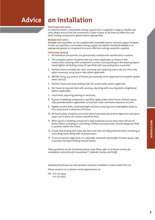 Advice on installation
        Twin/triple-leaf covers
        In instances where a removable sealing support bar is supplied in single or double seal
        units please ensure that the component is kept in place at all times to effect the seal
        (with sealing compound or grease where appropriate).
        Multiple-leaf covers
        Multiple leaf assemblies can be supplied with removable beams and end-support brackets.
        If seals are specified, a removable sealing support bar (which should be bedded in an
        appropriate grease or compound to ensure effective sealing), would be supplied.
        Continuous ducting
        1. All individual components are permanently marked with identification numbers.
        2. The complete system should be laid out, where applicable, as shown in the
           construction drawing, with component numbers corresponding to the drawing layout.
           Hand-tighten all locking screws (if specified) with any sealing bars in position.
        3. Position frame centrally over duct, removing and replacing covers one at a time only
           when necessary, using spacer clips where applicable.
        4. BEFORE fixing any section of frames permanently, check alignment of complete system
           when laid out.
        5. Position frame and mark drilling holes for anchor bolts, where applicable.
        6. Set frame to required level with packing, adjusting with securing bolts untightened
           (where applicable).
        7. Check level, adjusting packing as necessary.
        8. If grout or bedding compound is specified, apply under entire frame. Position spacer
           clips provided (where applicable), to maintain cover and frame clearance at 2mm.
        9. Tighten anchor bolts, checking height and level, ensuring not to overtighten bolts as
           this could result in distortion of frame.
        10. All frame joints should be set to the same horizontal and vertical alignment and when
            covers are in place, all surfaces should be flush.
        11. When grout or bedding compound is fully hardened, ensure that covers lift out of




                                                                                                        INTRODUCTION
            frame, before screeding or concreting. Unfilled, recessed covers should always be filled
            in position within the frame.
        12. Ensure that locking bolt holes, key slots and seals are fully protected when screeding or
            concreting, particularly with recessed covers.
        13. To ensure perfect alignment, it is advisable, whenever practicable, to leave spacer clips
            in position during screeding around frames.


        These guidelines are for standard products only. Please refer to technical services for
        installation instructions for Guardsman™, Defender, Sentry and Prolift.




        Steelway Brickhouse can also provide a product installation service within the U.K.
        Please contact our customer service department on:
        Tel : 0121 521 4524
              0121 521 4525




                                                                                                        7
 