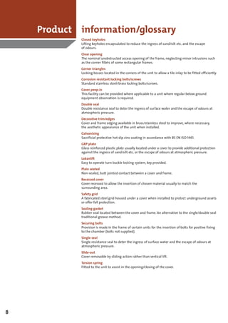 Product information/glossary
            Closed keyholes
            Lifting keyholes encapsulated to reduce the ingress of sand/silt etc. and the escape
            of odours.
            Clear opening
            The nominal unobstructed access opening of the frame, neglecting minor intrusions such
            as the corner fillets of some rectangular frames.
            Corner triangles
            Locking bosses located in the corners of the unit to allow a tile inlay to be fitted efficiently.
            Corrosion resistant locking bolts/screws
            Standard stainless steel/brass locking bolts/screws.
            Cover peep-in
            This facility can be provided where applicable to a unit where regular below ground
            equipment observation is required.
            Double seal
            Double resistance seal to deter the ingress of surface water and the escape of odours at
            atmospheric pressure.
            Decorative trim/edges
            Cover and frame edging available in brass/stainless steel to improve, where necessary,
            the aesthetic appearance of the unit when installed.
            Galvanising
            Sacrificial protective hot dip zinc coating in accordance with BS EN ISO 1461.
            GRP plate
            Glass reinforced plastic plate usually located under a cover to provide additional protection
            against the ingress of sand/silt etc. or the escape of odours at atmospheric pressure.
            Lokanlift
            Easy to operate turn buckle locking system, key provided.
            Plain seated
            Non-sealed, butt jointed contact between a cover and frame.
            Recessed cover
            Cover recessed to allow the insertion of chosen material usually to match the
            surrounding area.
            Safety grid
            A fabricated steel grid housed under a cover when installed to protect underground assets
            or offer fall protection.
            Sealing gasket
            Rubber seal located between the cover and frame. An alternative to the single/double seal
            traditional grease method.
            Securing bolts
            Provision is made in the frame of certain units for the insertion of bolts for positive fixing
            to the chamber (bolts not supplied).
            Single seal
            Single resistance seal to deter the ingress of surface water and the escape of odours at
            atmospheric pressure.
            Slide-out
            Cover removable by sliding action rather than vertical lift.
            Torsion spring
            Fitted to the unit to assist in the opening/closing of the cover.




8
 