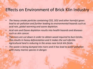 Effects on Environment of Brick Klin Industry

• The heavy smoke particles containing CO2, SO2 and other harmful gases
  lead to air pollution and further leading to environmental hazards such as
  acid rain, global warming and ozone depletion.
• Acid rain and Ozone depletion results into health hazards and diseases
  such as skin cancer.
• The trees are cut down in order to obtain wood required to burn bricks.
  This results in heavy deforestation and it makes the soil infertile.
  Agricultural land is reducing in the areas near brick kiln fields.
• The waste is being dumped into rivers and it has lead to water pollution
  with many marine species in danger.
 