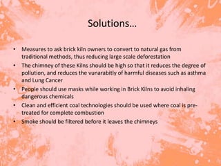 Solutions…

• Measures to ask brick kiln owners to convert to natural gas from
  traditional methods, thus reducing large scale deforestation
• The chimney of these Kilns should be high so that it reduces the degree of
  pollution, and reduces the vunarabitly of harmful diseases such as asthma
  and Lung Cancer
• People should use masks while working in Brick Kilns to avoid inhaling
  dangerous chemicals
• Clean and efficient coal technologies should be used where coal is pre-
  treated for complete combustion
• Smoke should be filtered before it leaves the chimneys
 