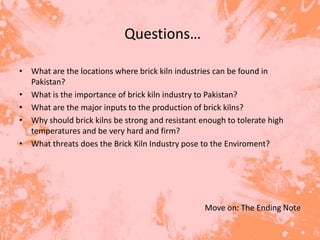 Questions…

• What are the locations where brick kiln industries can be found in
  Pakistan?
• What is the importance of brick kiln industry to Pakistan?
• What are the major inputs to the production of brick kilns?
• Why should brick kilns be strong and resistant enough to tolerate high
  temperatures and be very hard and firm?
• What threats does the Brick Kiln Industry pose to the Enviroment?




                                                  Move on: The Ending Note
 