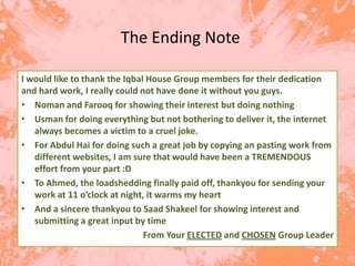 The Ending Note

I would like to thank the Iqbal House Group members for their dedication
and hard work, I really could not have done it without you guys.
• Noman and Farooq for showing their interest but doing nothing
• Usman for doing everything but not bothering to deliver it, the internet
   always becomes a victim to a cruel joke.
• For Abdul Hai for doing such a great job by copying an pasting work from
   different websites, I am sure that would have been a TREMENDOUS
   effort from your part :D
• To Ahmed, the loadshedding finally paid off, thankyou for sending your
   work at 11 o’clock at night, it warms my heart
• And a sincere thankyou to Saad Shakeel for showing interest and
   submitting a great input by time
                               From Your ELECTED and CHOSEN Group Leader
 