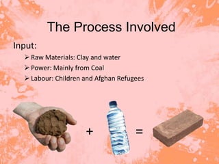 The Process Involved
Input:
   Raw Materials: Clay and water
   Power: Mainly from Coal
   Labour: Children and Afghan Refugees




                     +               =
 