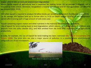 2/24/2018 16SRDI
Impact of brick kiln on land and environment degradation
Mostly fertile topsoil of agricultural land is exploited for making bricks. On an average 3 kilogram soil is
required to make a brick. Moreover, Bangladesh is loosing agricultural land for non-agriculture use @0.67%
per annum (SRDI, 2013).
150 billion kg soil is required to produce 50 billion bricks per annum in Bangladesh (Guttikunda et al., 2014).
On an average one hectare land up to furrow slice i.e. 0-10 cm depth weighs 2X106kg of soil. Bangladesh
cannot afford loosing such a huge amount of soils every year.
Topsoil containing organic matter and other nutrients is the mainstay for sustainable agriculture.
Use of topsoil for brick-making leads to land degradation, which reduces agricultural yields. In addition, acid
deposits from the sulfur dioxide (SO2) and NOx emitted from the brick kilns negatively affect agricultural
productivity.
In India, for example, the use of topsoil for brick-making has been restricted (Ministry of Environment and
Forests 1998). The brick kilns are also a major source of pollution in a country where environmental
safeguards are all but nonexistent.
Photo 6. Brick kiln adjacent to agricultural field
 